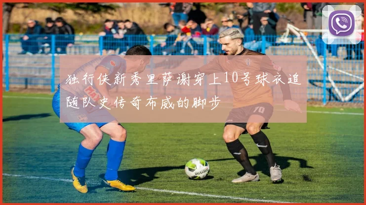 独行侠新秀里萨谢穿上10号球衣追随队史传奇布威的脚步