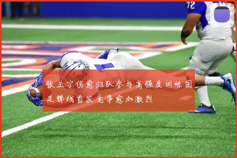 张玉宁伤愈归队参与高强度训练国足锋线首发竞争愈加激烈