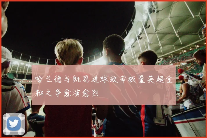 哈兰德与凯恩进球效率较量英超金靴之争愈演愈烈