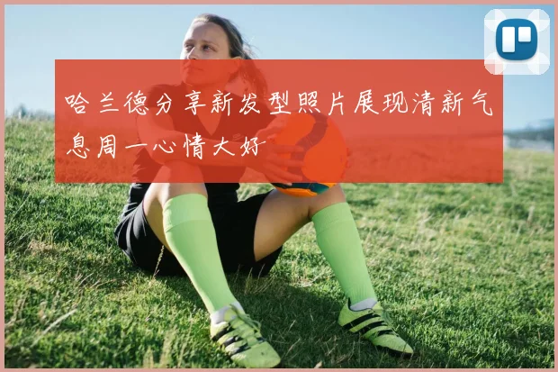 哈兰德分享新发型照片展现清新气息周一心情大好